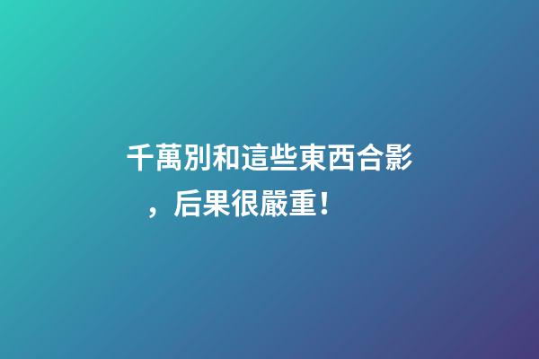 千萬別和這些東西合影，后果很嚴重！